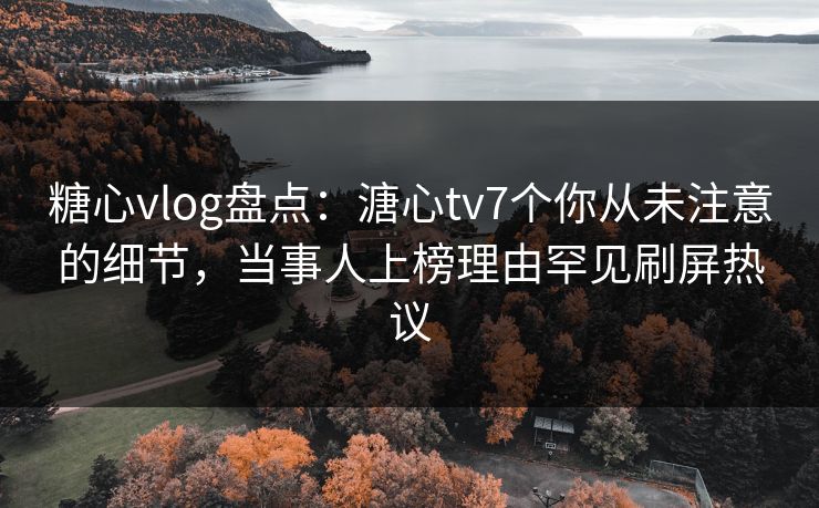 糖心vlog盘点：溏心tv7个你从未注意的细节，当事人上榜理由罕见刷屏热议
