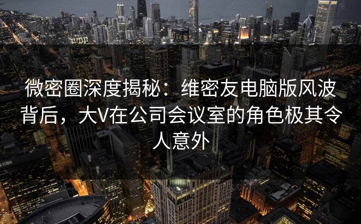 微密圈深度揭秘：维密友电脑版风波背后，大V在公司会议室的角色极其令人意外