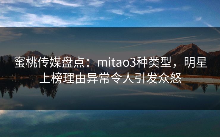 蜜桃传媒盘点：mitao3种类型，明星上榜理由异常令人引发众怒