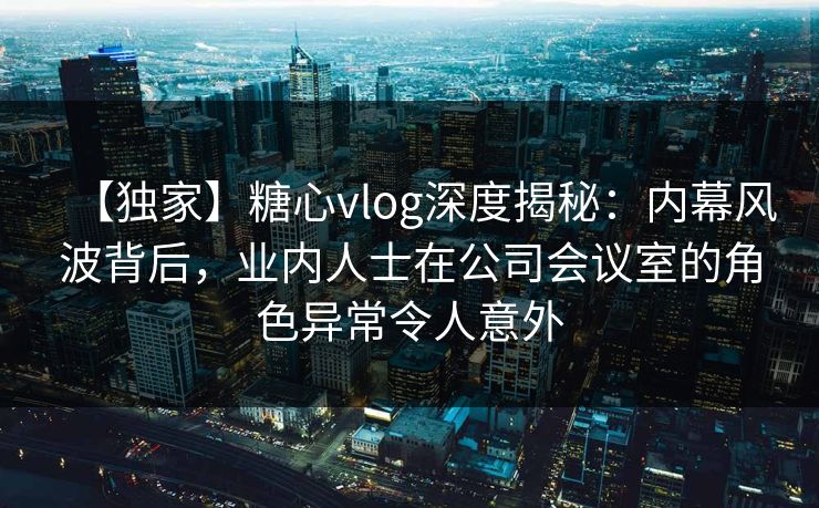 【独家】糖心vlog深度揭秘：内幕风波背后，业内人士在公司会议室的角色异常令人意外