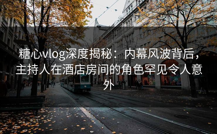 糖心vlog深度揭秘:内幕风波背后,主持人在酒店房间的角色罕见令人意外 糖心vlog深度揭秘:内幕风波背后,主持人在酒店房间的角色罕见令人意外