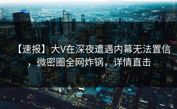 【速报】大V在深夜遭遇内幕无法置信,微密圈全网炸锅,详情直击 【速报】大V在深夜遭遇内幕无法置信,微密圈全网炸锅,详情直击
