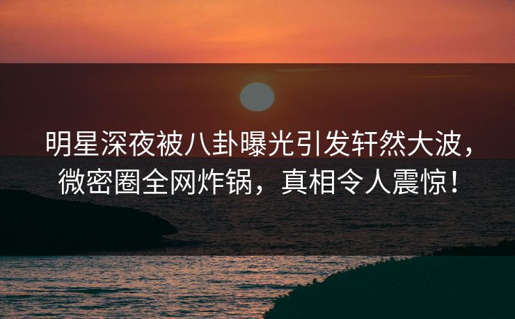 明星深夜被八卦曝光引发轩然大波，微密圈全网炸锅，真相令人震惊！