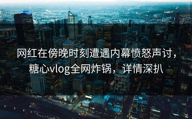 网红在傍晚时刻遭遇内幕愤怒声讨，糖心vlog全网炸锅，详情深扒