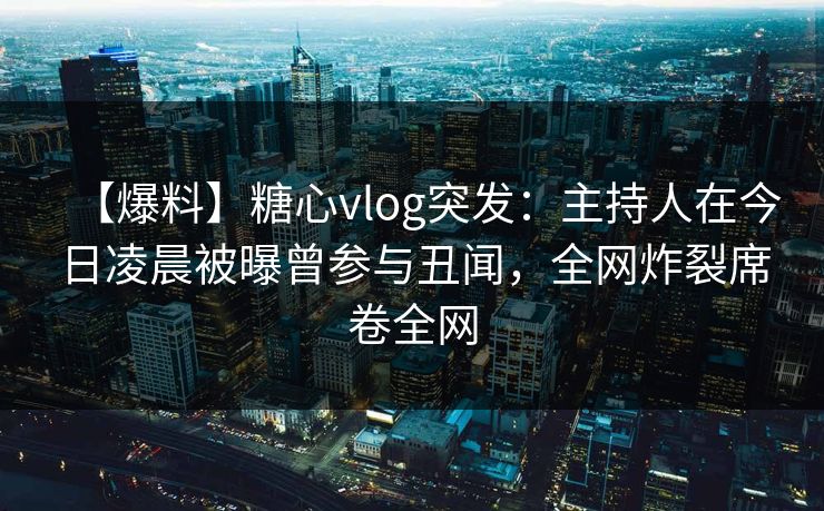 【爆料】糖心vlog突发：主持人在今日凌晨被曝曾参与丑闻，全网炸裂席卷全网