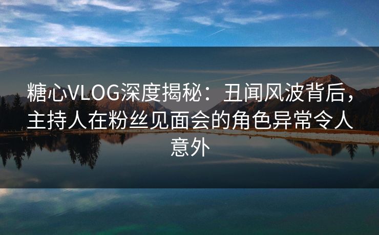 糖心VLOG深度揭秘：丑闻风波背后，主持人在粉丝见面会的角色异常令人意外
