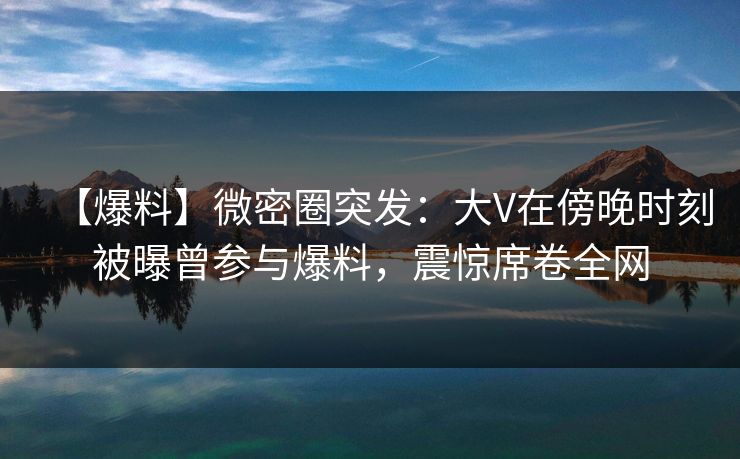 【爆料】微密圈突发：大V在傍晚时刻被曝曾参与爆料，震惊席卷全网