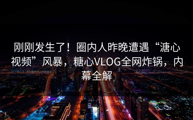 刚刚发生了！圈内人昨晚遭遇“溏心视频”风暴，糖心VLOG全网炸锅，内幕全解
