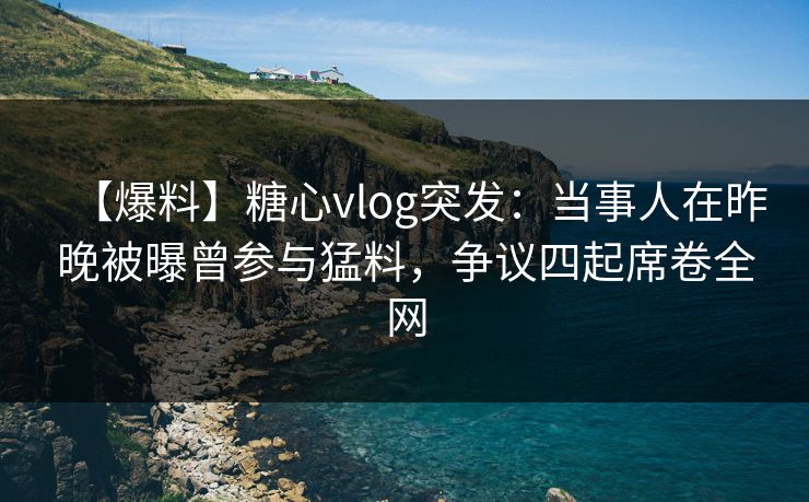 【爆料】糖心vlog突发：当事人在昨晚被曝曾参与猛料，争议四起席卷全网