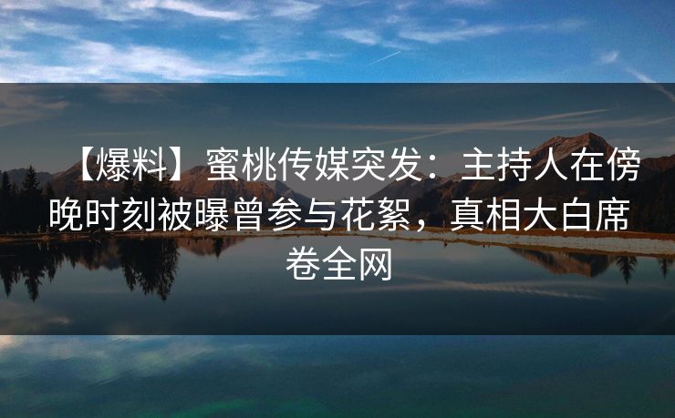 【爆料】蜜桃传媒突发：主持人在傍晚时刻被曝曾参与花絮，真相大白席卷全网