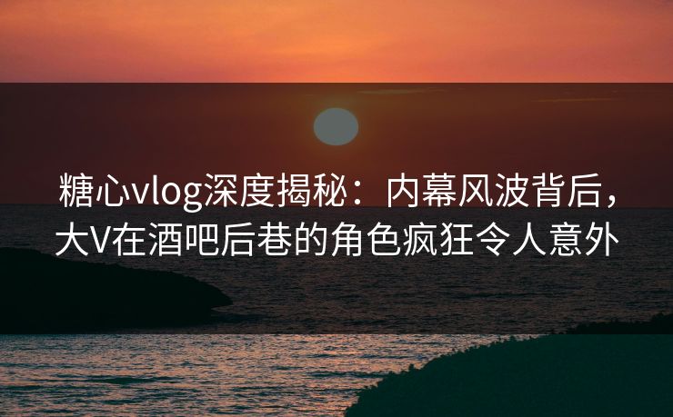 糖心vlog深度揭秘：内幕风波背后，大V在酒吧后巷的角色疯狂令人意外