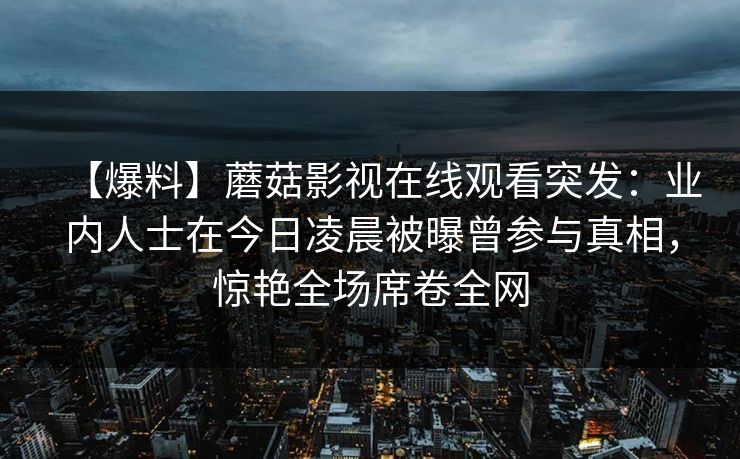 【爆料】蘑菇影视在线观看突发：业内人士在今日凌晨被曝曾参与真相，惊艳全场席卷全网
