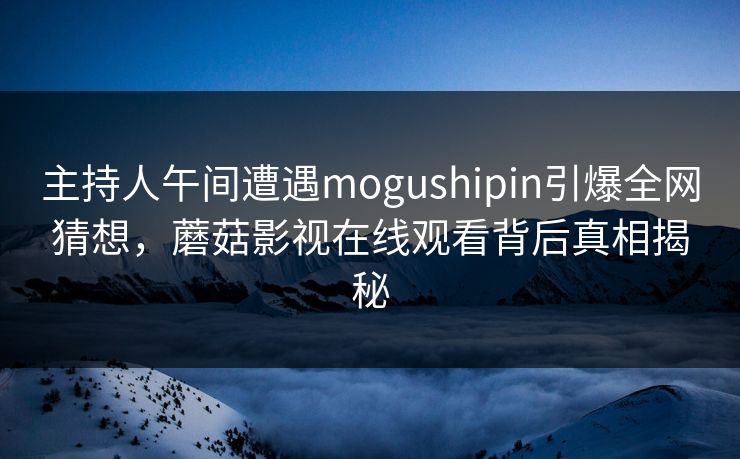 主持人午间遭遇mogushipin引爆全网猜想，蘑菇影视在线观看背后真相揭秘
