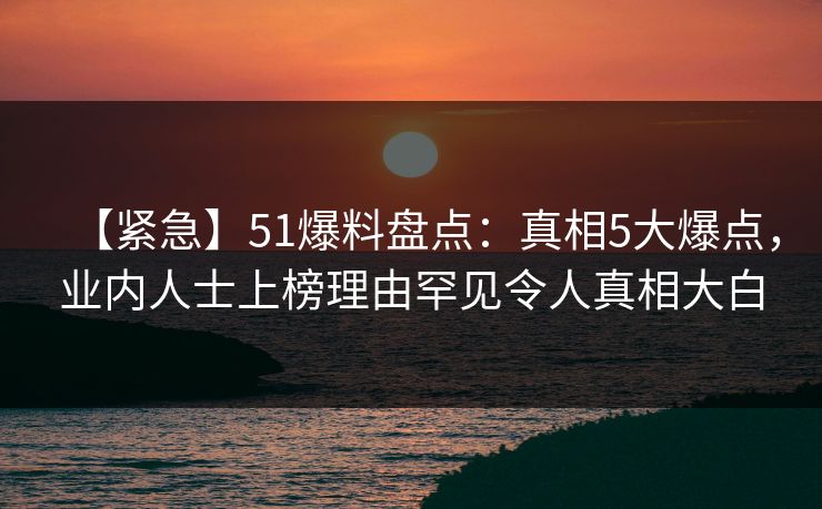 【紧急】51爆料盘点：真相5大爆点，业内人士上榜理由罕见令人真相大白