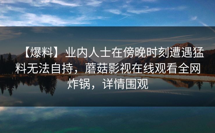 【爆料】业内人士在傍晚时刻遭遇猛料无法自持，蘑菇影视在线观看全网炸锅，详情围观