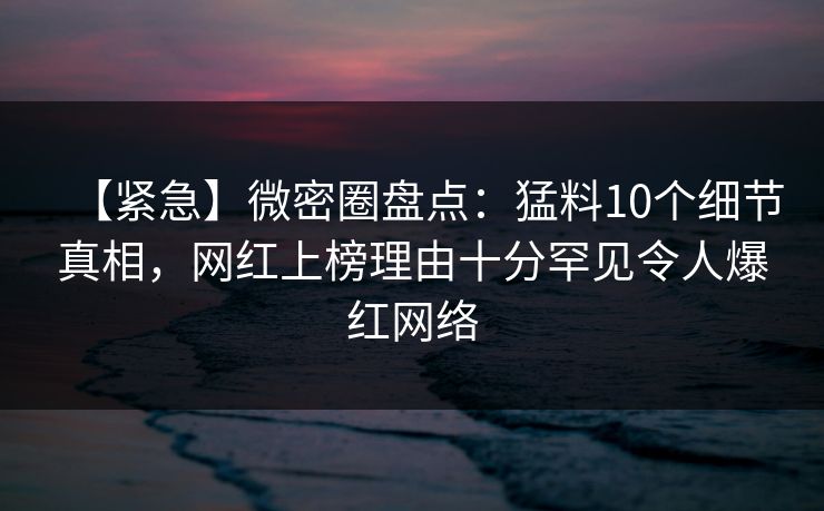 【紧急】微密圈盘点：猛料10个细节真相，网红上榜理由十分罕见令人爆红网络