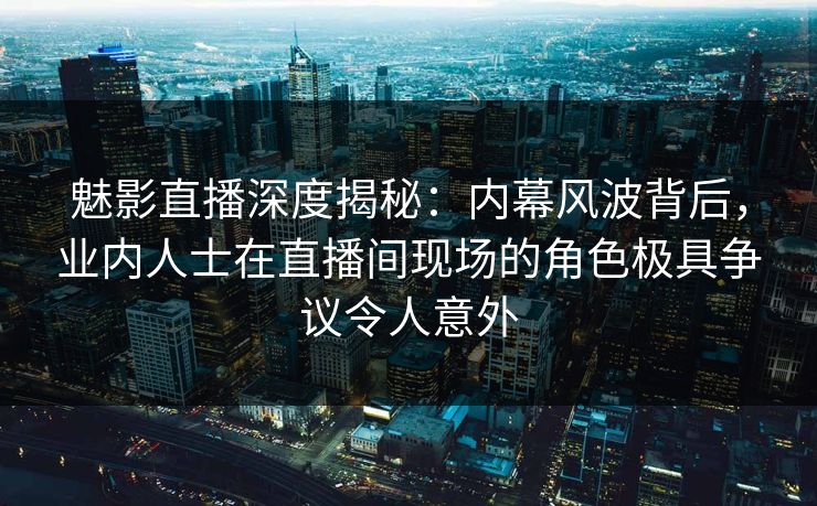 魅影直播深度揭秘：内幕风波背后，业内人士在直播间现场的角色极具争议令人意外
