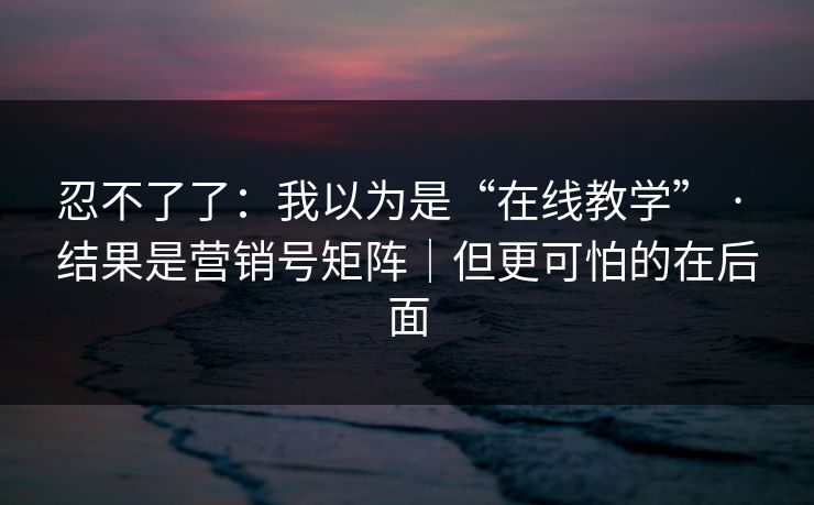 忍不了了：我以为是“在线教学” · 结果是营销号矩阵｜但更可怕的在后面