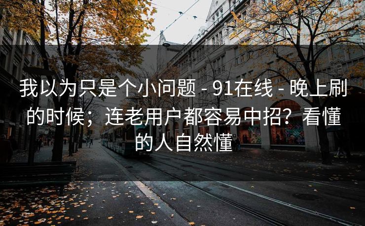 我以为只是个小问题 - 91在线 - 晚上刷的时候；连老用户都容易中招？看懂的人自然懂