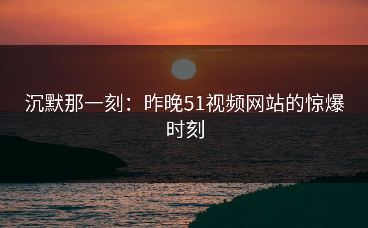 沉默那一刻：昨晚51视频网站的惊爆时刻